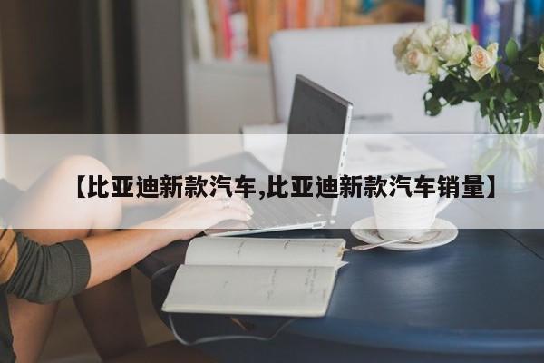【比亚迪新款汽车,比亚迪新款汽车销量】