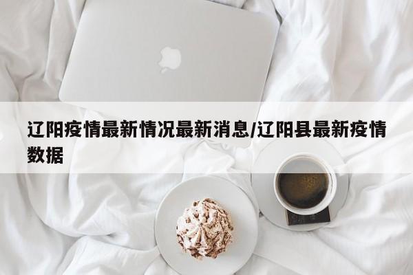 辽阳疫情最新情况最新消息/辽阳县最新疫情数据
