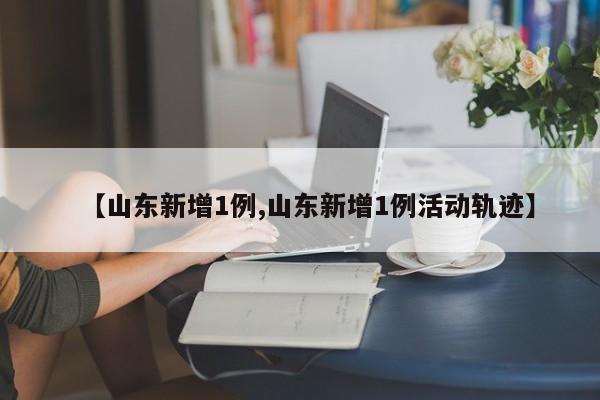 【山东新增1例,山东新增1例活动轨迹】