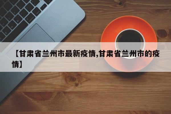 【甘肃省兰州市最新疫情,甘肃省兰州市的疫情】