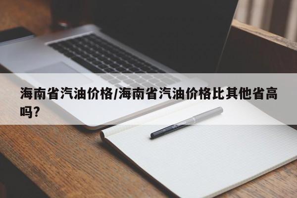 海南省汽油价格/海南省汽油价格比其他省高吗?