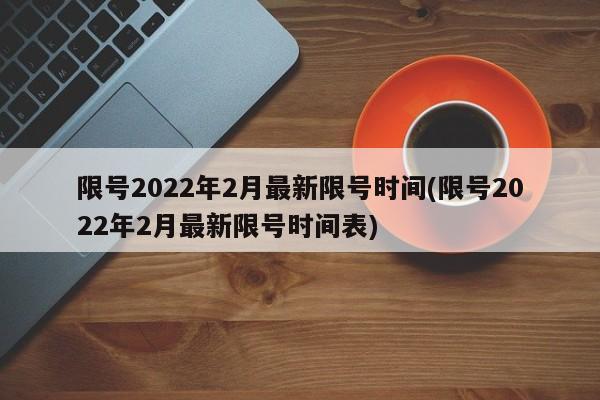 限号2022年2月最新限号时间(限号2022年2月最新限号时间表)