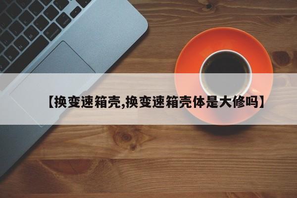 【换变速箱壳,换变速箱壳体是大修吗】
