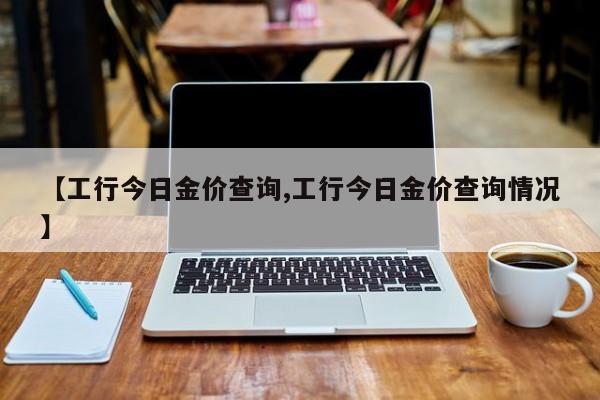 【工行今日金价查询,工行今日金价查询情况】