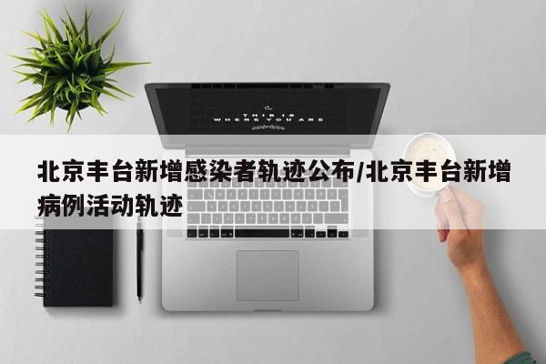 北京丰台新增感染者轨迹公布/北京丰台新增病例活动轨迹