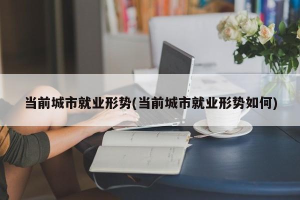 当前城市就业形势(当前城市就业形势如何)