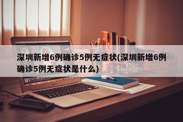 深圳新增6例确诊5例无症状(深圳新增6例确诊5例无症状是什么)