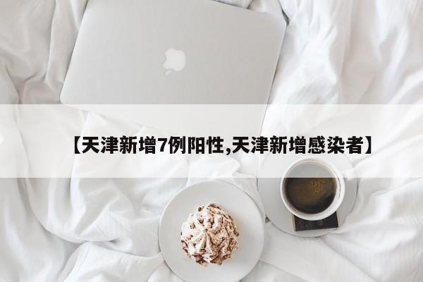 【天津新增7例阳性,天津新增感染者】