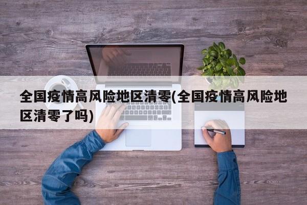 全国疫情高风险地区清零(全国疫情高风险地区清零了吗)