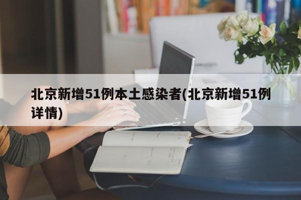 北京新增51例本土感染者(北京新增51例详情)