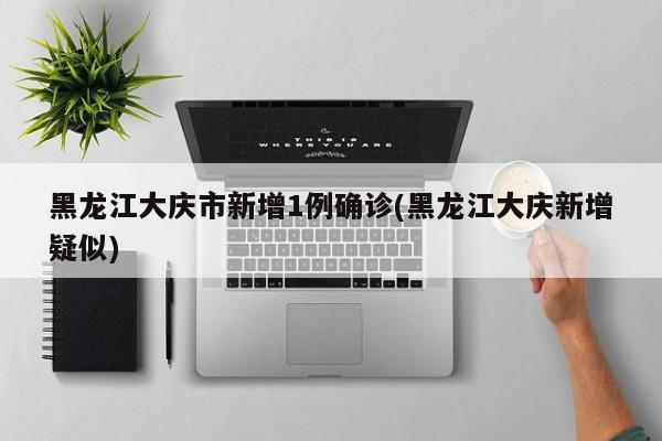 黑龙江大庆市新增1例确诊(黑龙江大庆新增疑似)