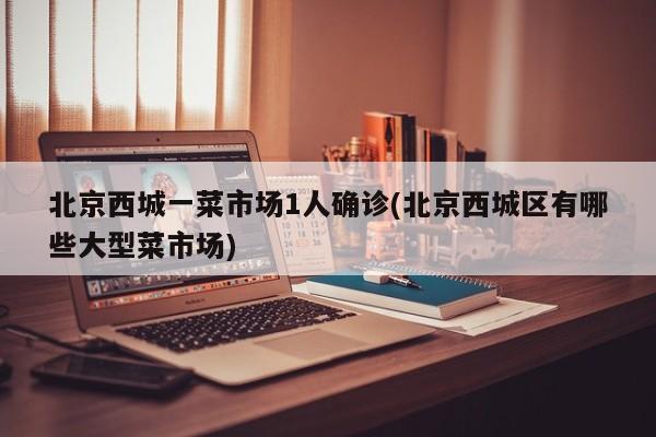 北京西城一菜市场1人确诊(北京西城区有哪些大型菜市场)