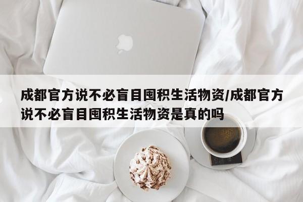 成都官方说不必盲目囤积生活物资/成都官方说不必盲目囤积生活物资是真的吗