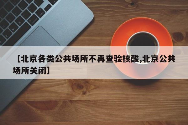 【北京各类公共场所不再查验核酸,北京公共场所关闭】