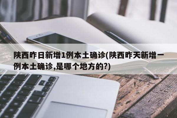 陕西昨日新增1例本土确诊(陕西昨天新增一例本土确诊,是哪个地方的?)
