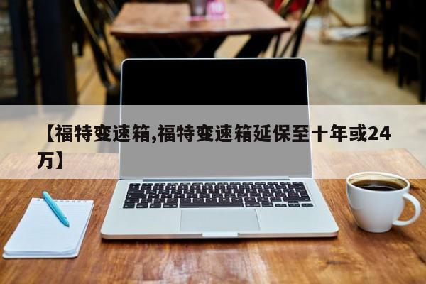 【福特变速箱,福特变速箱延保至十年或24万】