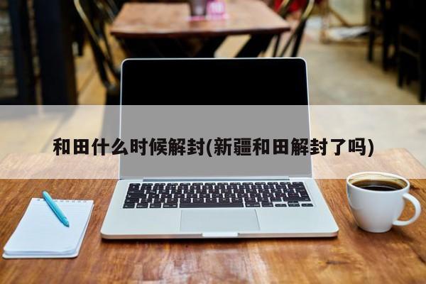 和田什么时候解封(新疆和田解封了吗)