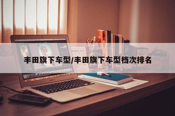 丰田旗下车型/丰田旗下车型档次排名
