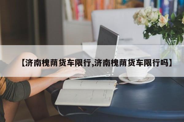 【济南槐荫货车限行,济南槐荫货车限行吗】