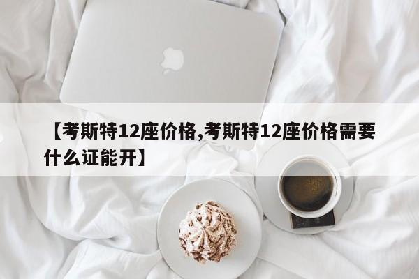 【考斯特12座价格,考斯特12座价格需要什么证能开】