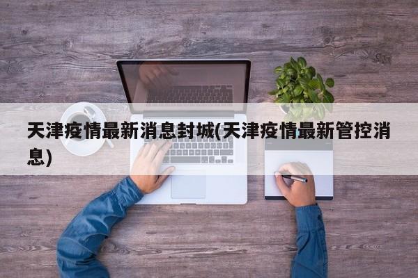 天津疫情最新消息封城(天津疫情最新管控消息)