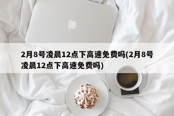 2月8号凌晨12点下高速免费吗(2月8号凌晨12点下高速免费吗)