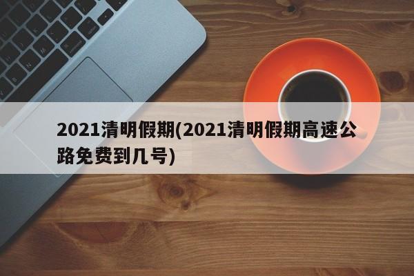 2021清明假期(2021清明假期高速公路免费到几号)