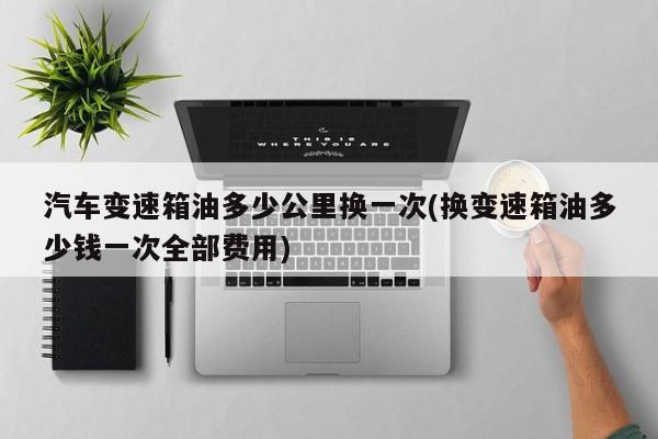 汽车变速箱油多少公里换一次(换变速箱油多少钱一次全部费用)