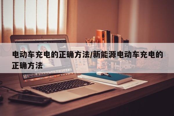 电动车充电的正确方法/新能源电动车充电的正确方法