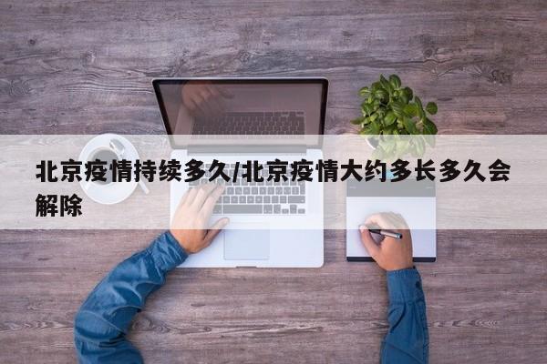 北京疫情持续多久/北京疫情大约多长多久会解除