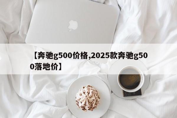 【奔驰g500价格,2025款奔驰g500落地价】