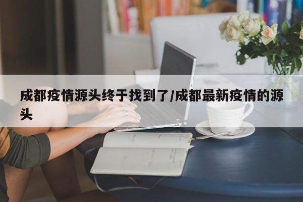 成都疫情源头终于找到了/成都最新疫情的源头