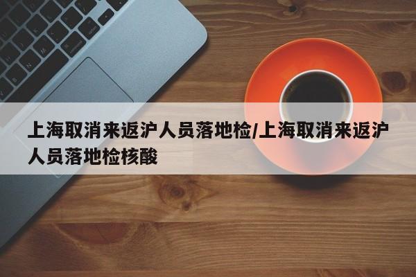 上海取消来返沪人员落地检/上海取消来返沪人员落地检核酸