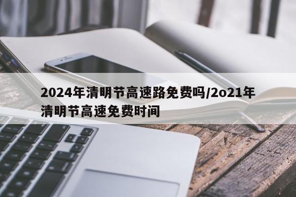 2024年清明节高速路免费吗/2o21年清明节高速免费时间