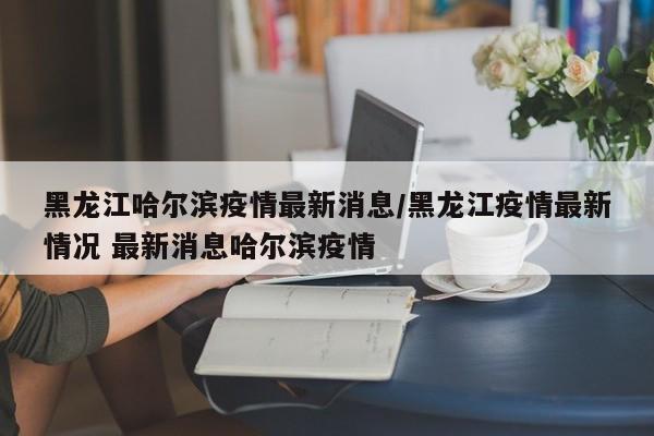 黑龙江哈尔滨疫情最新消息/黑龙江疫情最新情况 最新消息哈尔滨疫情