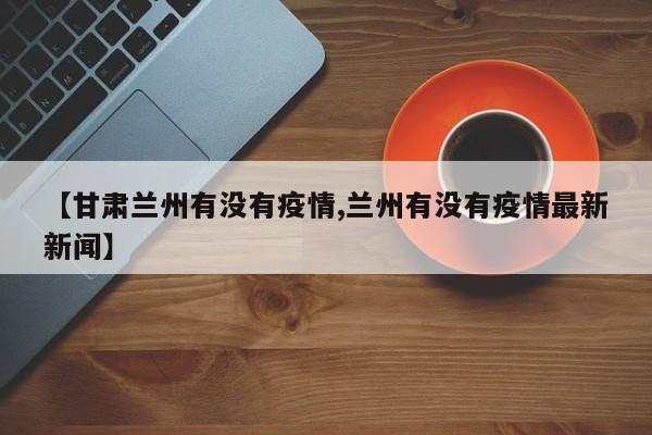 【甘肃兰州有没有疫情,兰州有没有疫情最新新闻】