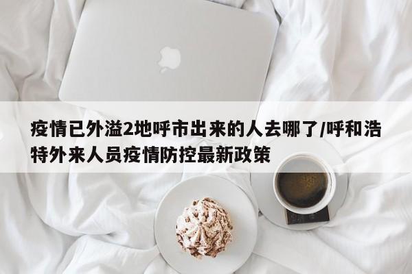疫情已外溢2地呼市出来的人去哪了/呼和浩特外来人员疫情防控最新政策