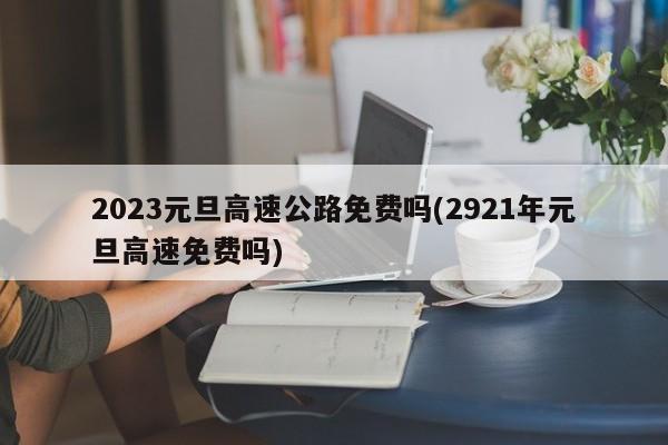 2023元旦高速公路免费吗(2921年元旦高速免费吗)