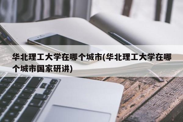 华北理工大学在哪个城市(华北理工大学在哪个城市国家研讲)