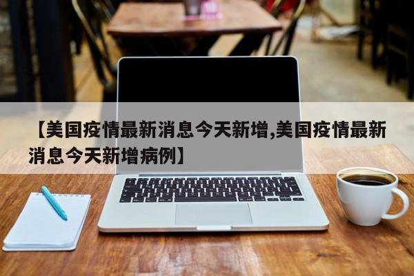 【美国疫情最新消息今天新增,美国疫情最新消息今天新增病例】