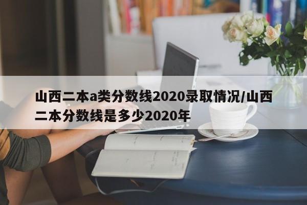 山西二本a类分数线2020录取情况/山西二本分数线是多少2020年