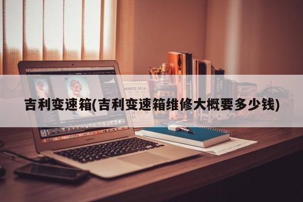 吉利变速箱(吉利变速箱维修大概要多少钱)