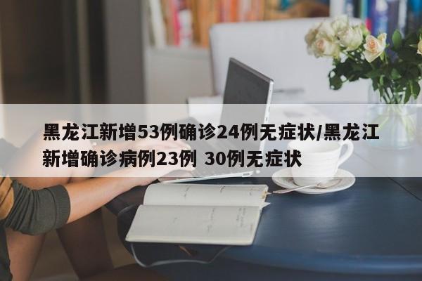 黑龙江新增53例确诊24例无症状/黑龙江新增确诊病例23例 30例无症状
