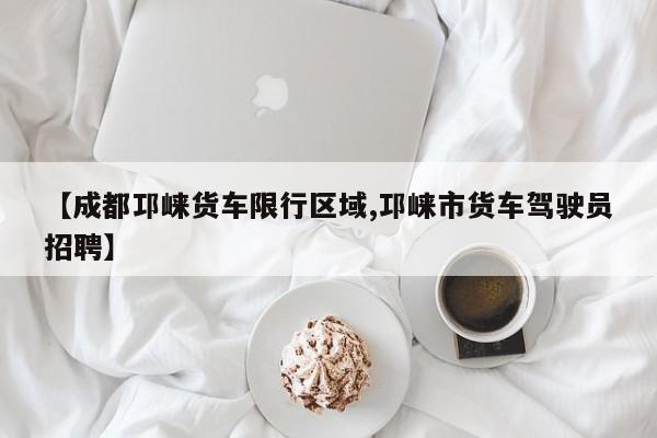 【成都邛崃货车限行区域,邛崃市货车驾驶员招聘】