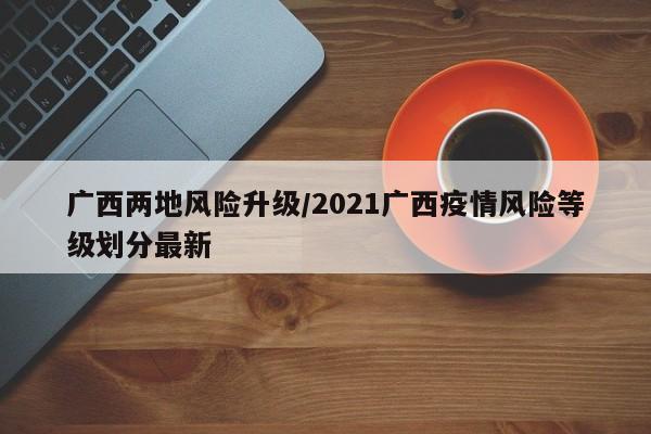 广西两地风险升级/2021广西疫情风险等级划分最新