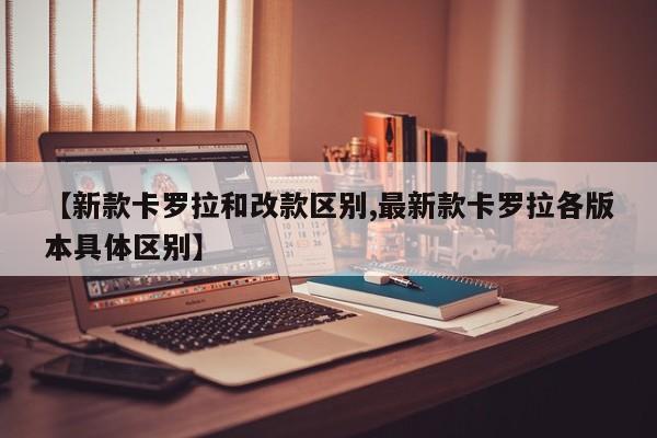 【新款卡罗拉和改款区别,最新款卡罗拉各版本具体区别】