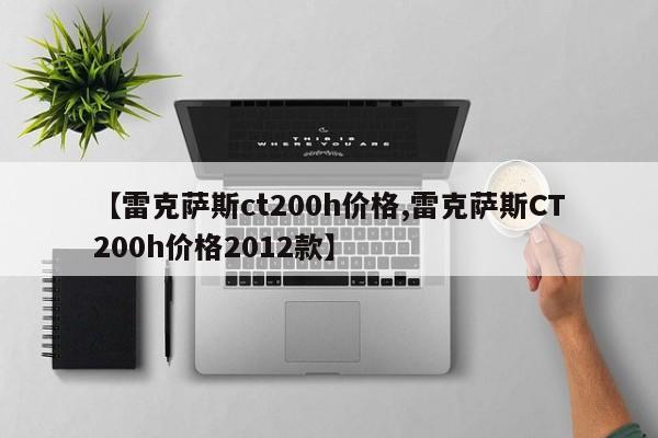【雷克萨斯ct200h价格,雷克萨斯CT200h价格2012款】