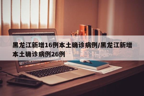 黑龙江新增16例本土确诊病例/黑龙江新增本土确诊病例26例
