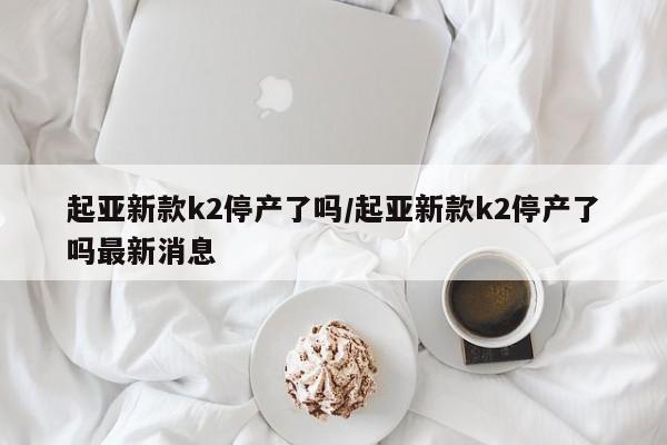 起亚新款k2停产了吗/起亚新款k2停产了吗最新消息