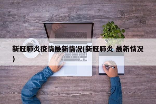 新冠肺炎疫情最新情况(新冠肺炎 最新情况)